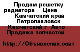 Продам решетку радиатора  › Цена ­ 7 000 - Камчатский край, Петропавловск-Камчатский г. Авто » Продажа запчастей   